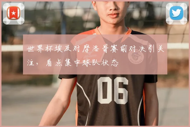 世界杯埃及对摩洛哥赛前对决引关注，看点集中球队状态
