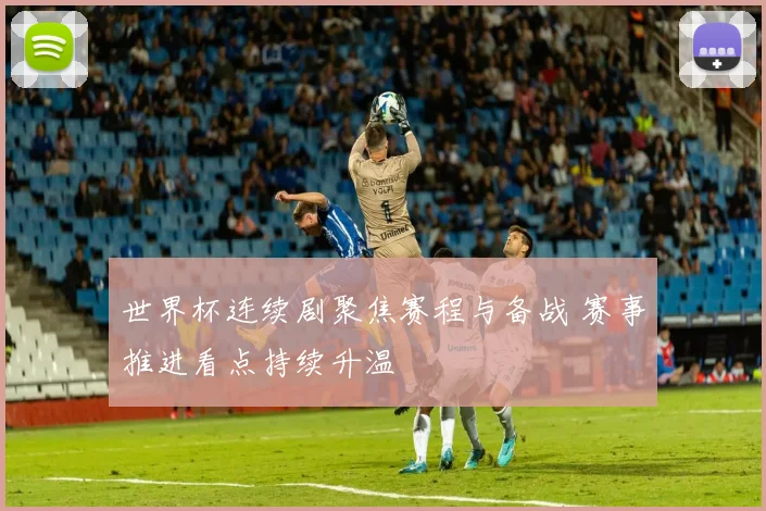 世界杯连续剧聚焦赛程与备战 赛事推进看点持续升温