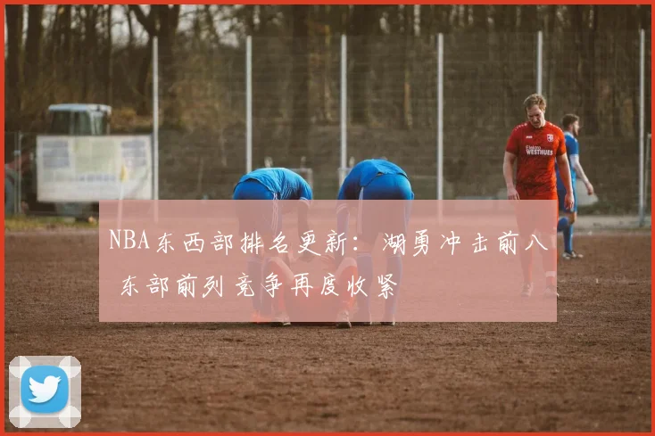 NBA东西部排名更新：湖勇冲击前八 东部前列竞争再度收紧