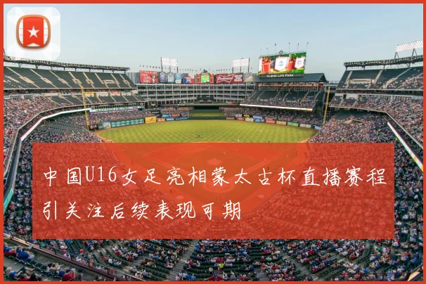 中国U16女足亮相蒙太古杯直播赛程引关注后续表现可期