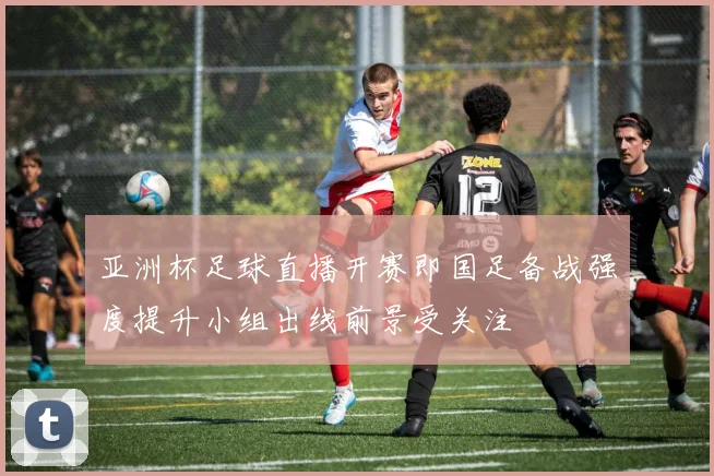 亚洲杯足球直播开赛即国足备战强度提升小组出线前景受关注