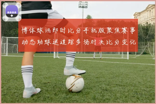 博体球讯即时比分手机版聚焦赛事动态助球迷追踪多场对决比分变化