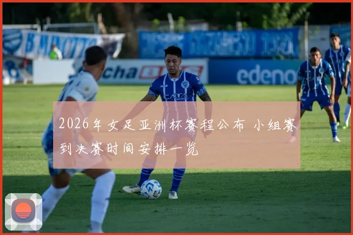 2026年女足亚洲杯赛程公布 小组赛到决赛时间安排一览