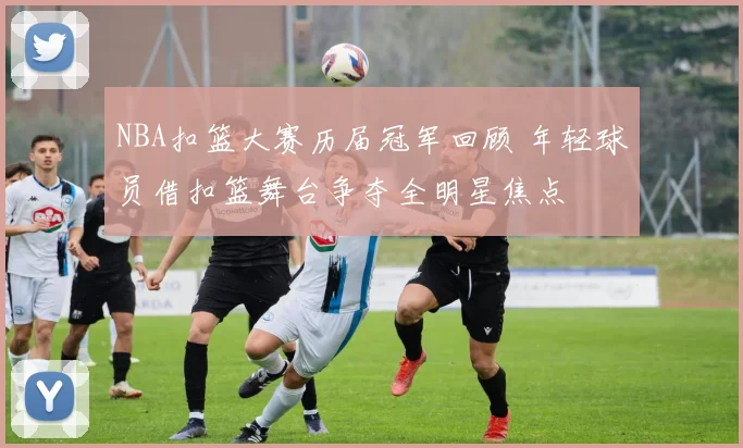 NBA扣篮大赛历届冠军回顾 年轻球员借扣篮舞台争夺全明星焦点