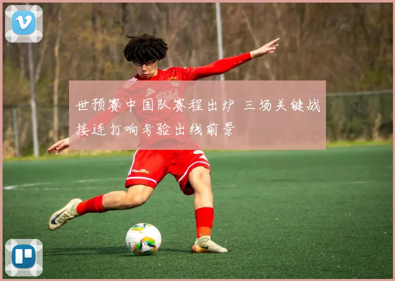 世预赛中国队赛程出炉 三场关键战接连打响考验出线前景