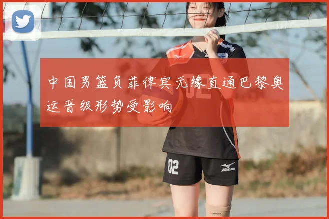 中国男篮负菲律宾无缘直通巴黎奥运晋级形势受影响