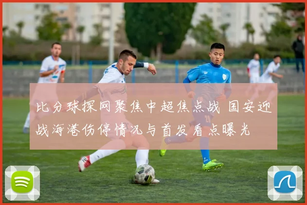 比分球探网聚焦中超焦点战 国安迎战海港伤停情况与首发看点曝光