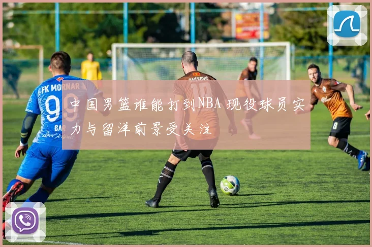 中国男篮谁能打到NBA 现役球员实力与留洋前景受关注