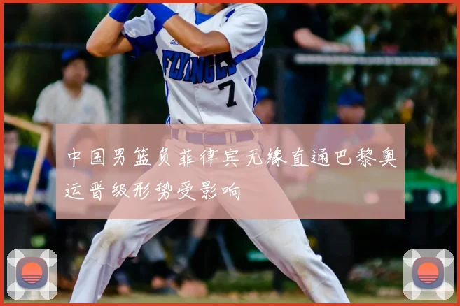 中国男篮负菲律宾无缘直通巴黎奥运晋级形势受影响