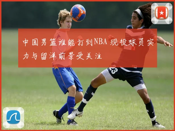 中国男篮谁能打到NBA 现役球员实力与留洋前景受关注