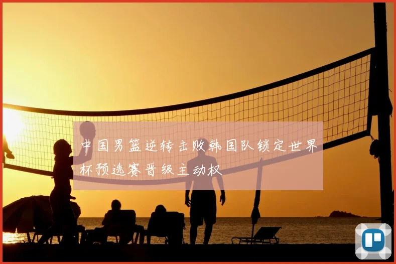 中国男篮逆转击败韩国队锁定世界杯预选赛晋级主动权