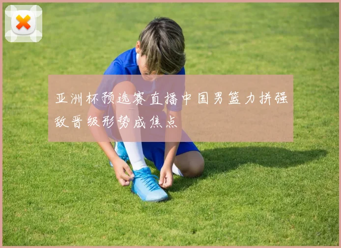 亚洲杯预选赛直播中国男篮力拼强敌晋级形势成焦点