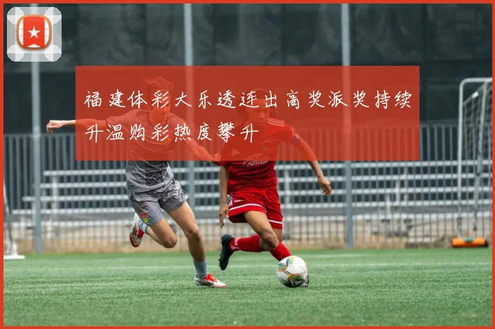 福建体彩大乐透连出高奖派奖持续升温购彩热度攀升