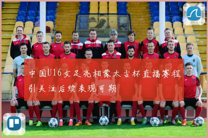 中国U16女足亮相蒙太古杯直播赛程引关注后续表现可期