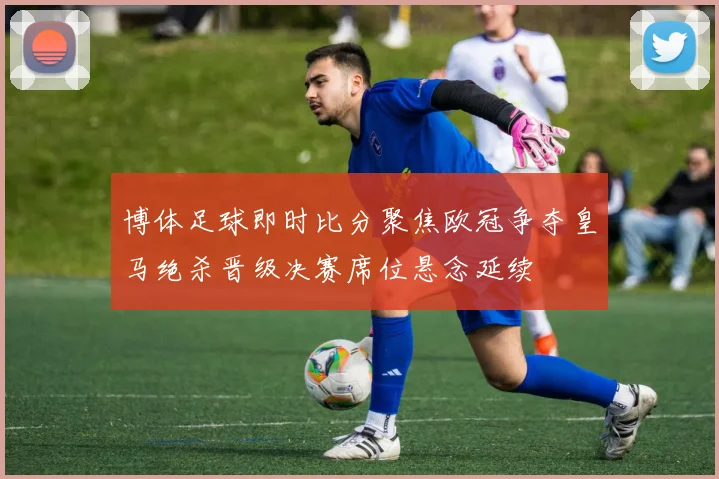 博体足球即时比分聚焦欧冠争夺皇马绝杀晋级决赛席位悬念延续