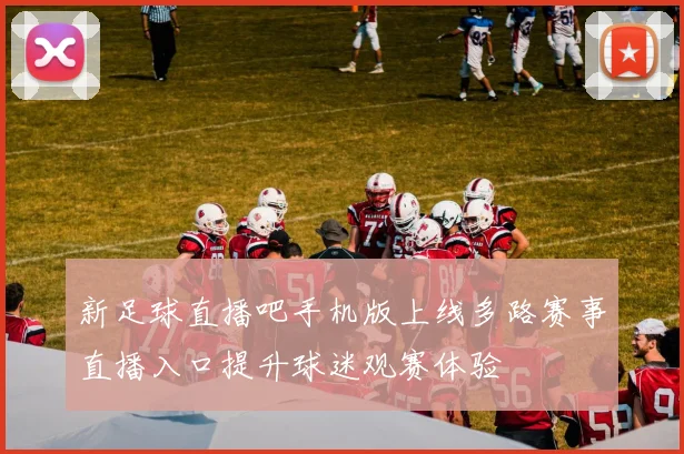 新足球直播吧手机版上线多路赛事直播入口提升球迷观赛体验