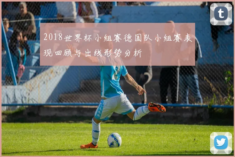 2018世界杯小组赛德国队小组赛表现回顾与出线形势分析